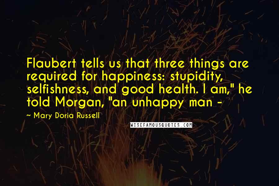 Mary Doria Russell Quotes: Flaubert tells us that three things are required for happiness: stupidity, selfishness, and good health. I am," he told Morgan, "an unhappy man -