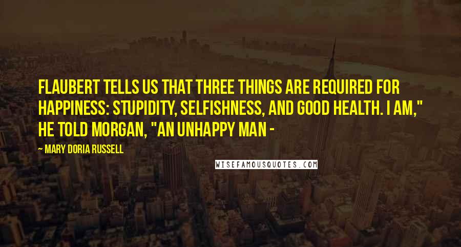 Mary Doria Russell Quotes: Flaubert tells us that three things are required for happiness: stupidity, selfishness, and good health. I am," he told Morgan, "an unhappy man -