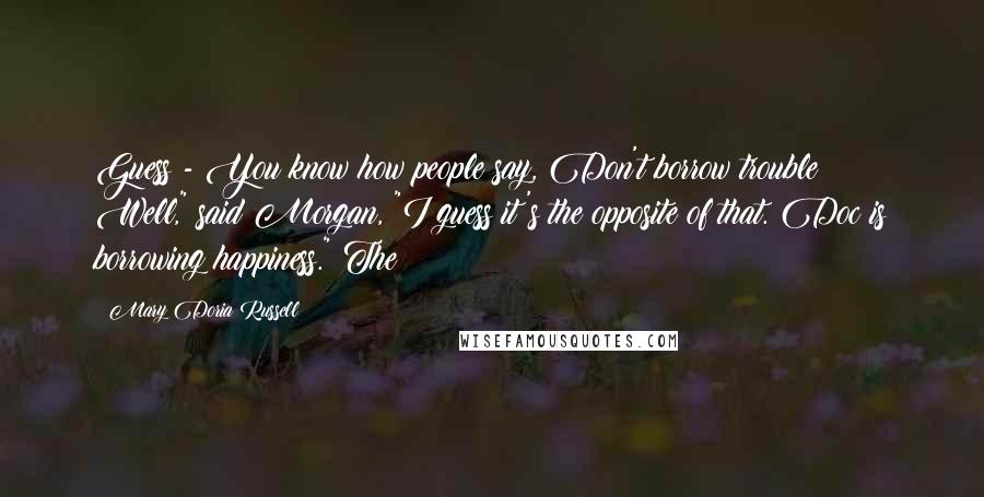 Mary Doria Russell Quotes: Guess - You know how people say, Don't borrow trouble? Well," said Morgan, "I guess it's the opposite of that. Doc is borrowing happiness." The