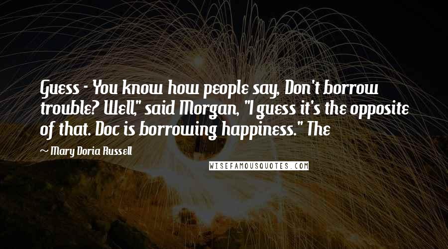 Mary Doria Russell Quotes: Guess - You know how people say, Don't borrow trouble? Well," said Morgan, "I guess it's the opposite of that. Doc is borrowing happiness." The