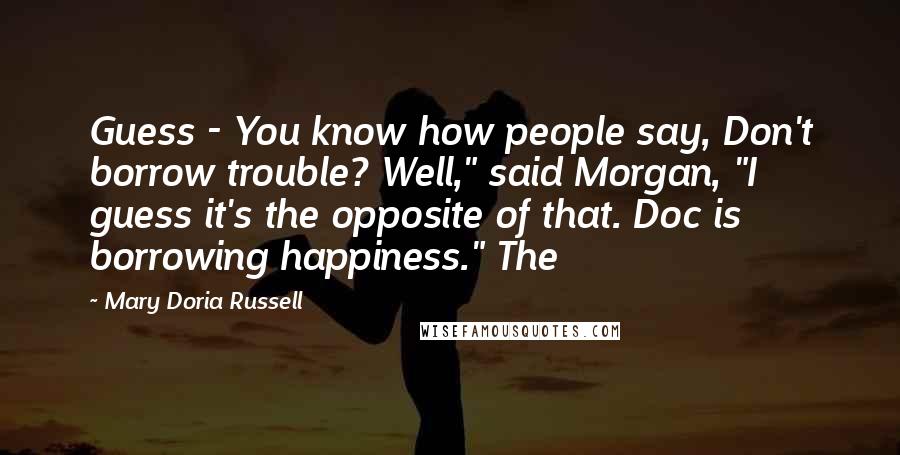 Mary Doria Russell Quotes: Guess - You know how people say, Don't borrow trouble? Well," said Morgan, "I guess it's the opposite of that. Doc is borrowing happiness." The