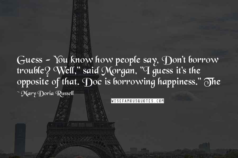 Mary Doria Russell Quotes: Guess - You know how people say, Don't borrow trouble? Well," said Morgan, "I guess it's the opposite of that. Doc is borrowing happiness." The