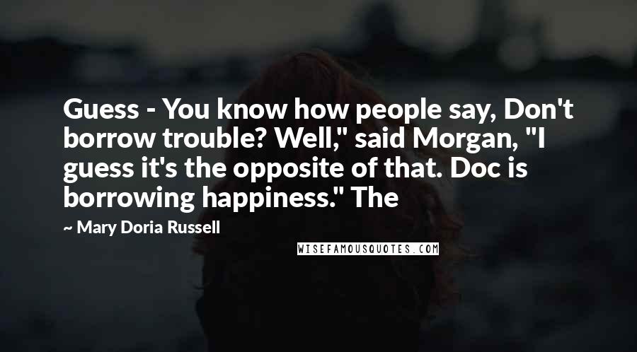 Mary Doria Russell Quotes: Guess - You know how people say, Don't borrow trouble? Well," said Morgan, "I guess it's the opposite of that. Doc is borrowing happiness." The