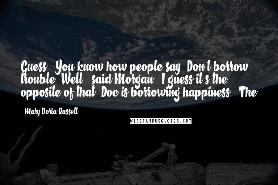 Mary Doria Russell Quotes: Guess - You know how people say, Don't borrow trouble? Well," said Morgan, "I guess it's the opposite of that. Doc is borrowing happiness." The