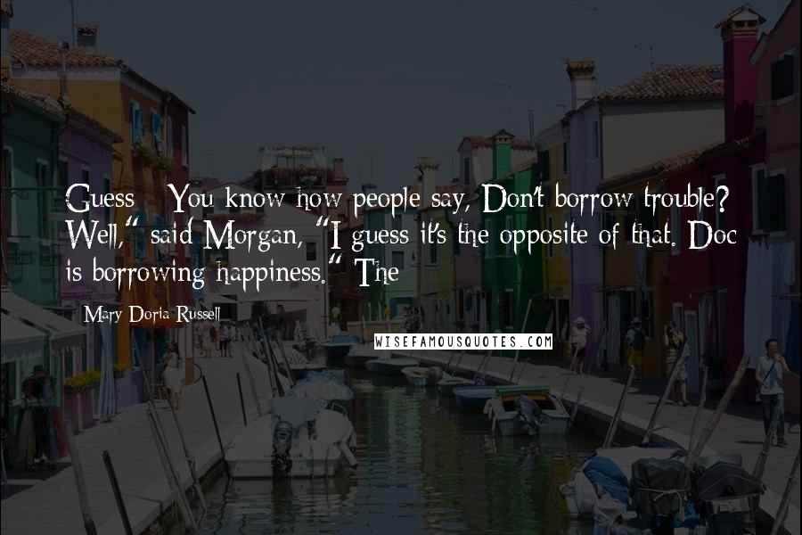 Mary Doria Russell Quotes: Guess - You know how people say, Don't borrow trouble? Well," said Morgan, "I guess it's the opposite of that. Doc is borrowing happiness." The