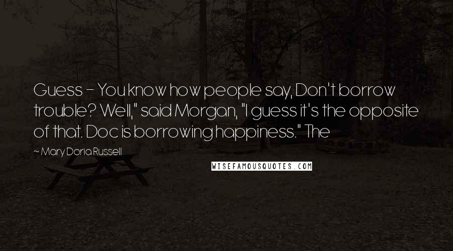 Mary Doria Russell Quotes: Guess - You know how people say, Don't borrow trouble? Well," said Morgan, "I guess it's the opposite of that. Doc is borrowing happiness." The