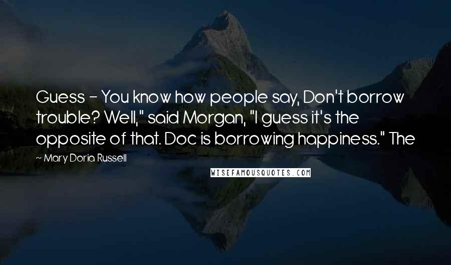 Mary Doria Russell Quotes: Guess - You know how people say, Don't borrow trouble? Well," said Morgan, "I guess it's the opposite of that. Doc is borrowing happiness." The