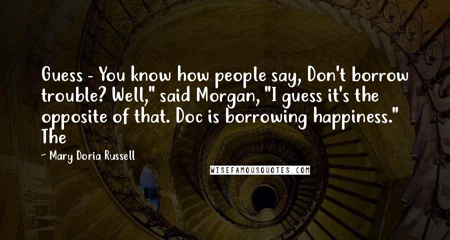 Mary Doria Russell Quotes: Guess - You know how people say, Don't borrow trouble? Well," said Morgan, "I guess it's the opposite of that. Doc is borrowing happiness." The