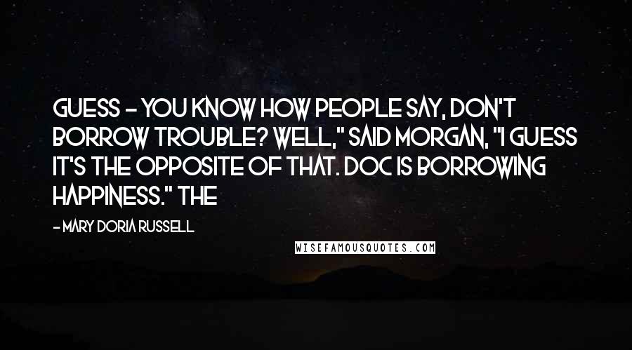 Mary Doria Russell Quotes: Guess - You know how people say, Don't borrow trouble? Well," said Morgan, "I guess it's the opposite of that. Doc is borrowing happiness." The