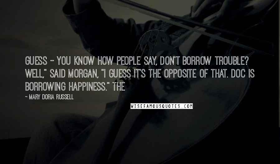 Mary Doria Russell Quotes: Guess - You know how people say, Don't borrow trouble? Well," said Morgan, "I guess it's the opposite of that. Doc is borrowing happiness." The
