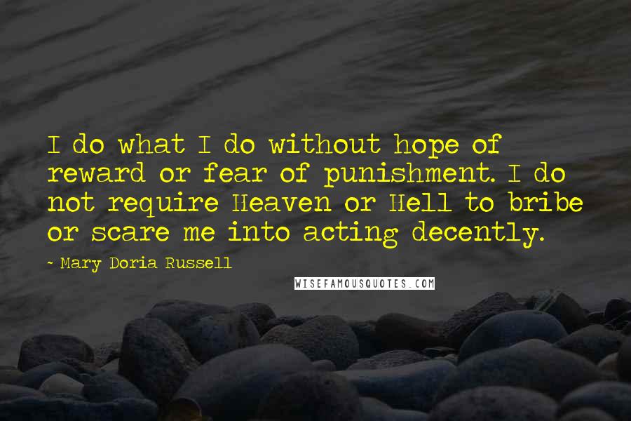 Mary Doria Russell Quotes: I do what I do without hope of reward or fear of punishment. I do not require Heaven or Hell to bribe or scare me into acting decently.