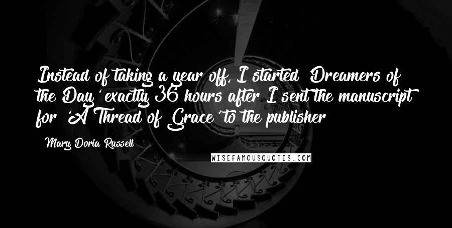 Mary Doria Russell Quotes: Instead of taking a year off, I started 'Dreamers of the Day' exactly 36 hours after I sent the manuscript for 'A Thread of Grace' to the publisher!