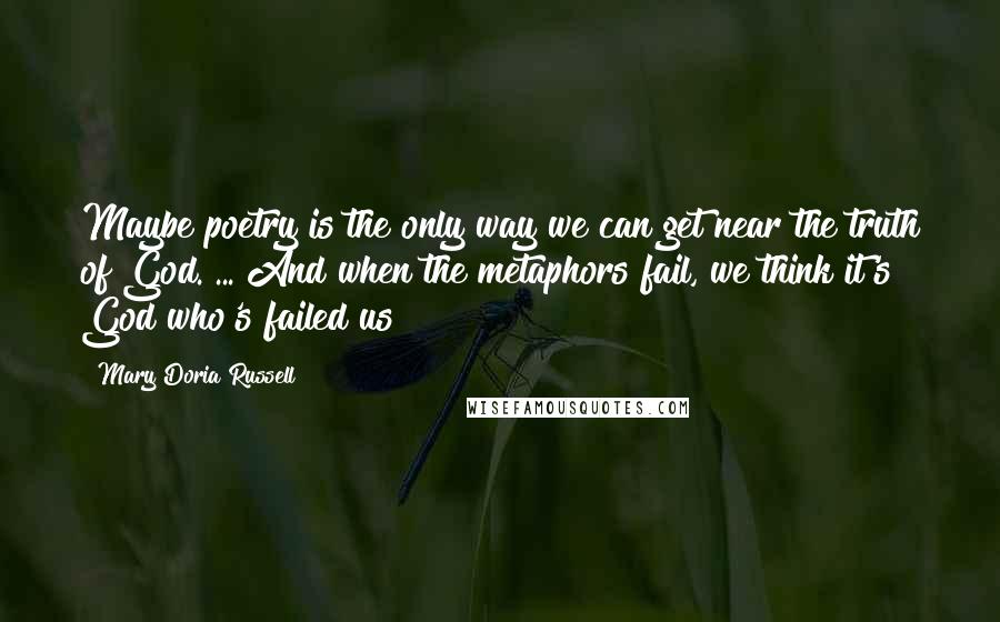 Mary Doria Russell Quotes: Maybe poetry is the only way we can get near the truth of God. ... And when the metaphors fail, we think it's God who's failed us!