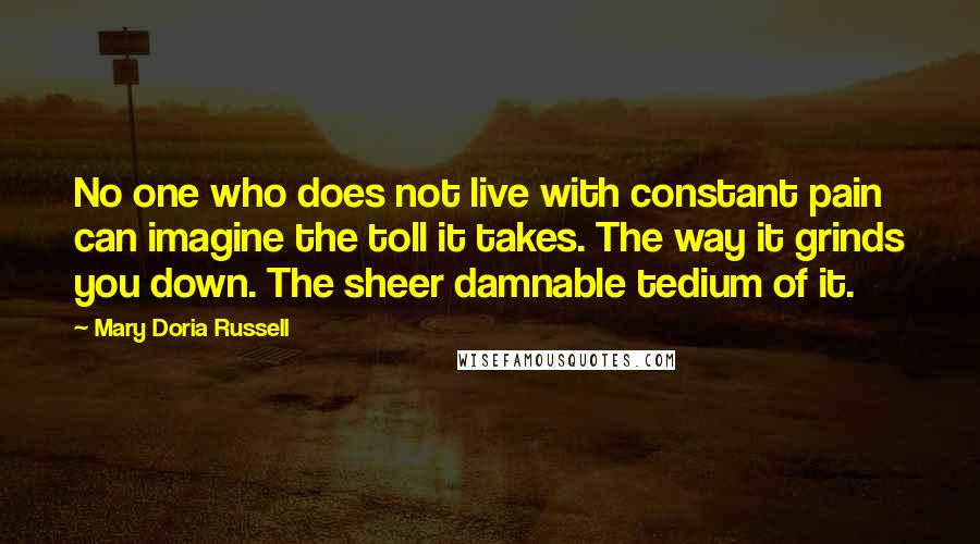 Mary Doria Russell Quotes: No one who does not live with constant pain can imagine the toll it takes. The way it grinds you down. The sheer damnable tedium of it.