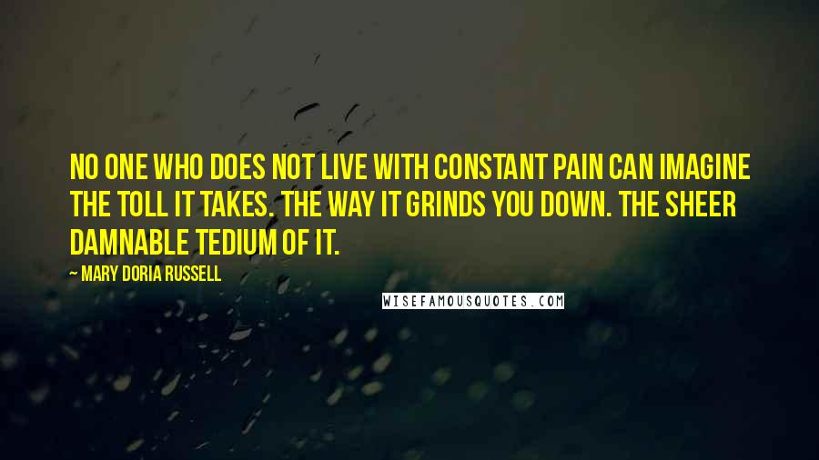 Mary Doria Russell Quotes: No one who does not live with constant pain can imagine the toll it takes. The way it grinds you down. The sheer damnable tedium of it.