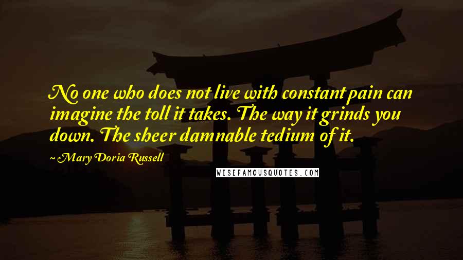 Mary Doria Russell Quotes: No one who does not live with constant pain can imagine the toll it takes. The way it grinds you down. The sheer damnable tedium of it.