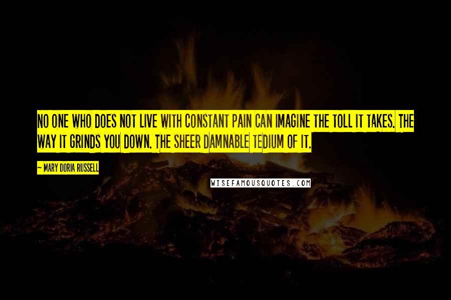 Mary Doria Russell Quotes: No one who does not live with constant pain can imagine the toll it takes. The way it grinds you down. The sheer damnable tedium of it.