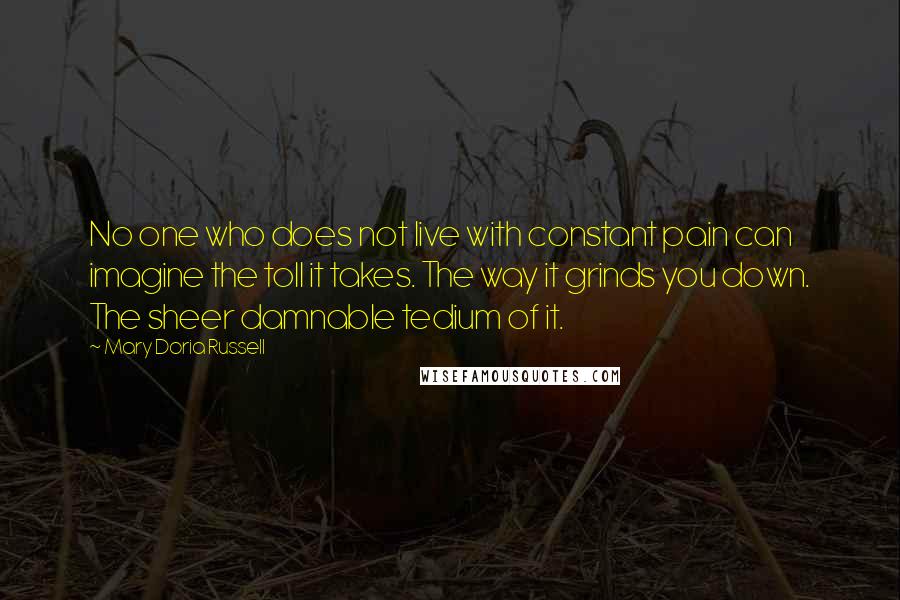 Mary Doria Russell Quotes: No one who does not live with constant pain can imagine the toll it takes. The way it grinds you down. The sheer damnable tedium of it.