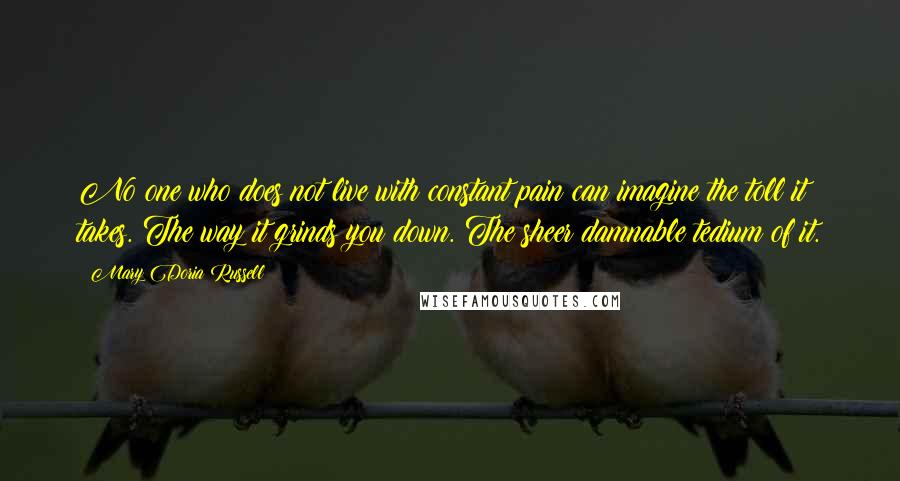 Mary Doria Russell Quotes: No one who does not live with constant pain can imagine the toll it takes. The way it grinds you down. The sheer damnable tedium of it.