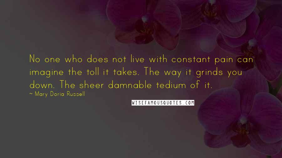 Mary Doria Russell Quotes: No one who does not live with constant pain can imagine the toll it takes. The way it grinds you down. The sheer damnable tedium of it.