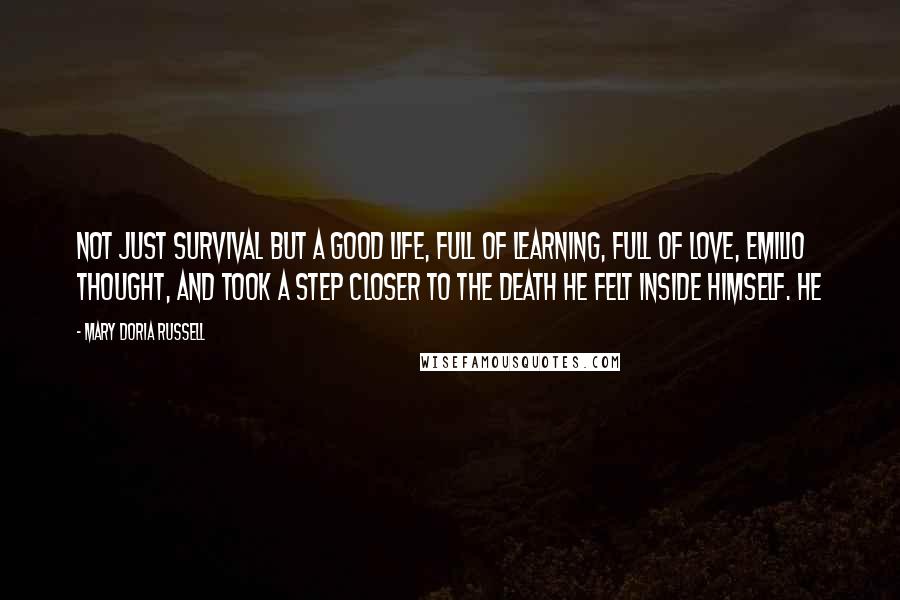 Mary Doria Russell Quotes: Not just survival but a good life, full of learning, full of love, Emilio thought, and took a step closer to the death he felt inside himself. He