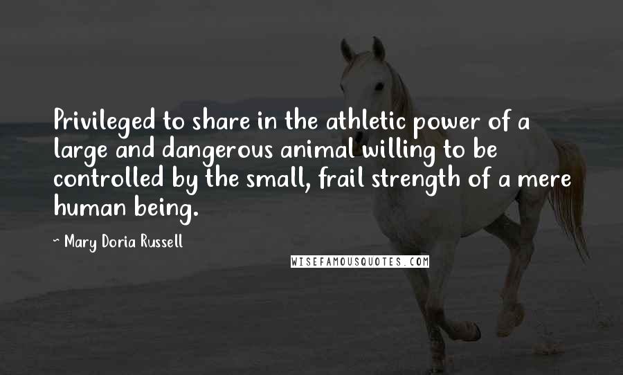 Mary Doria Russell Quotes: Privileged to share in the athletic power of a large and dangerous animal willing to be controlled by the small, frail strength of a mere human being.