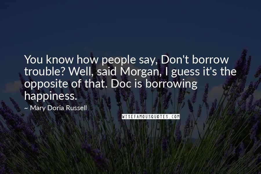 Mary Doria Russell Quotes: You know how people say, Don't borrow trouble? Well, said Morgan, I guess it's the opposite of that. Doc is borrowing happiness.