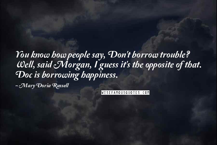 Mary Doria Russell Quotes: You know how people say, Don't borrow trouble? Well, said Morgan, I guess it's the opposite of that. Doc is borrowing happiness.