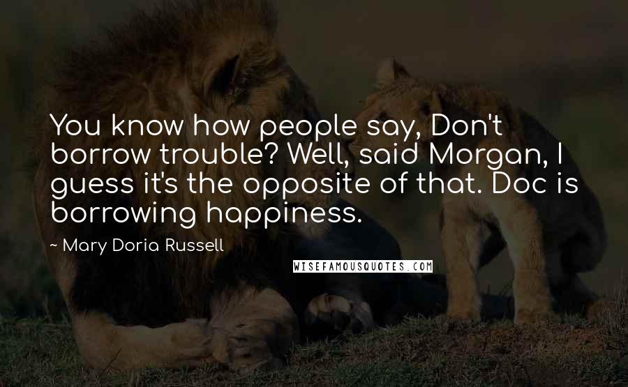Mary Doria Russell Quotes: You know how people say, Don't borrow trouble? Well, said Morgan, I guess it's the opposite of that. Doc is borrowing happiness.