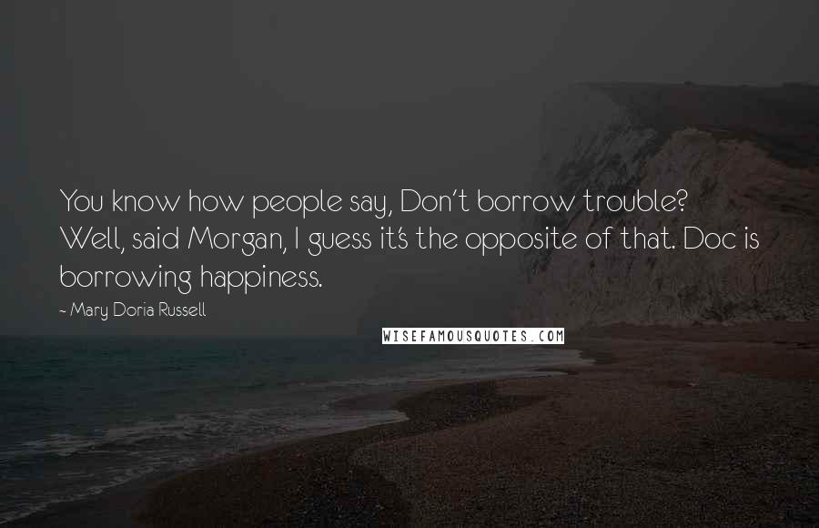 Mary Doria Russell Quotes: You know how people say, Don't borrow trouble? Well, said Morgan, I guess it's the opposite of that. Doc is borrowing happiness.