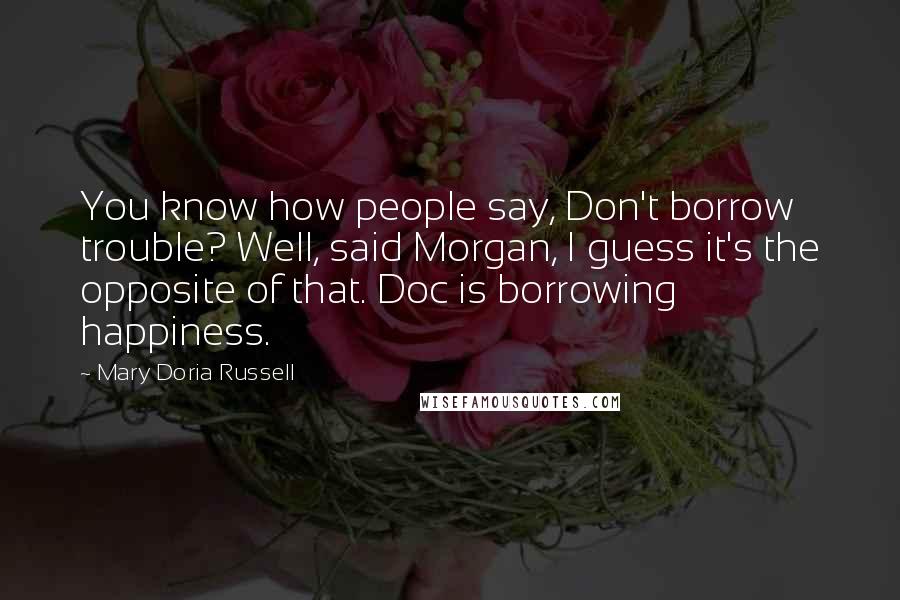 Mary Doria Russell Quotes: You know how people say, Don't borrow trouble? Well, said Morgan, I guess it's the opposite of that. Doc is borrowing happiness.
