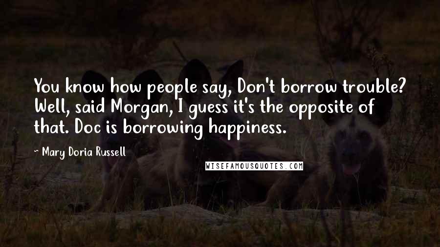 Mary Doria Russell Quotes: You know how people say, Don't borrow trouble? Well, said Morgan, I guess it's the opposite of that. Doc is borrowing happiness.