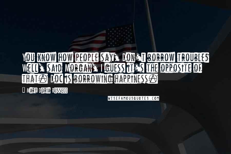 Mary Doria Russell Quotes: You know how people say, Don't borrow trouble? Well, said Morgan, I guess it's the opposite of that. Doc is borrowing happiness.
