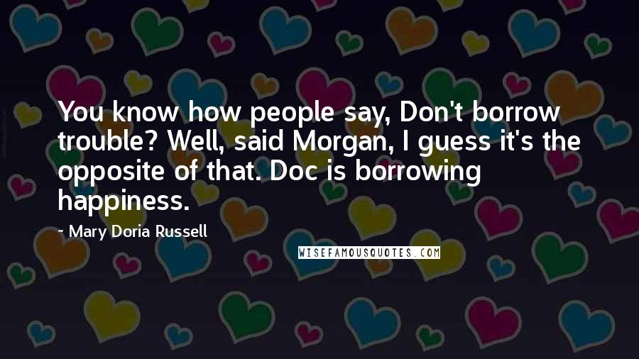 Mary Doria Russell Quotes: You know how people say, Don't borrow trouble? Well, said Morgan, I guess it's the opposite of that. Doc is borrowing happiness.
