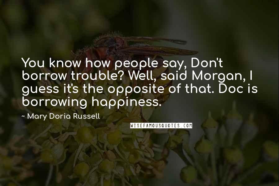 Mary Doria Russell Quotes: You know how people say, Don't borrow trouble? Well, said Morgan, I guess it's the opposite of that. Doc is borrowing happiness.