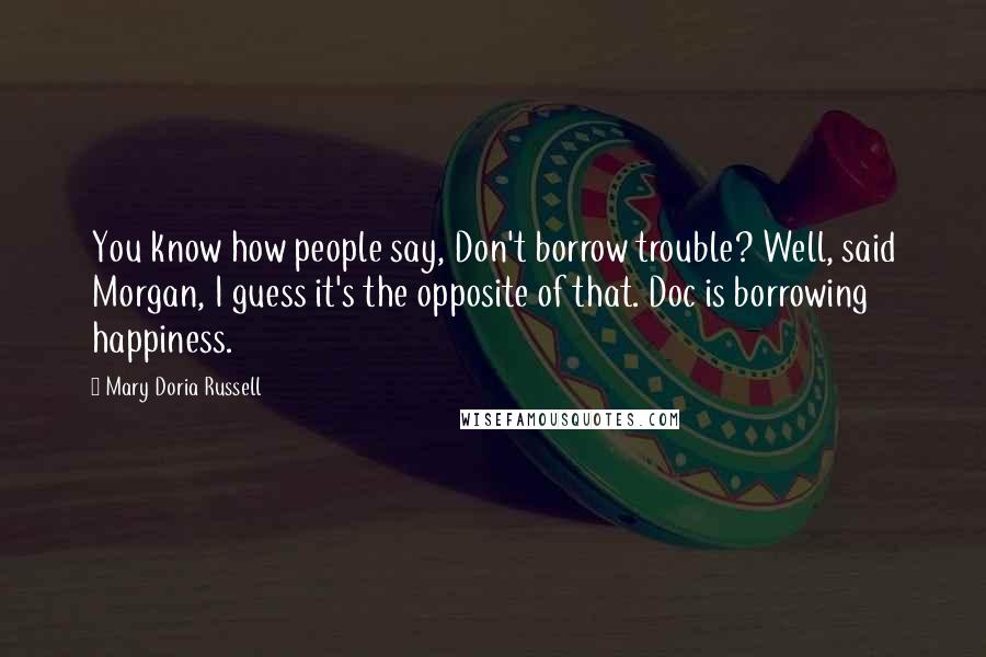 Mary Doria Russell Quotes: You know how people say, Don't borrow trouble? Well, said Morgan, I guess it's the opposite of that. Doc is borrowing happiness.