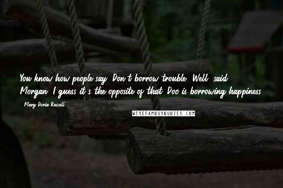 Mary Doria Russell Quotes: You know how people say, Don't borrow trouble? Well, said Morgan, I guess it's the opposite of that. Doc is borrowing happiness.