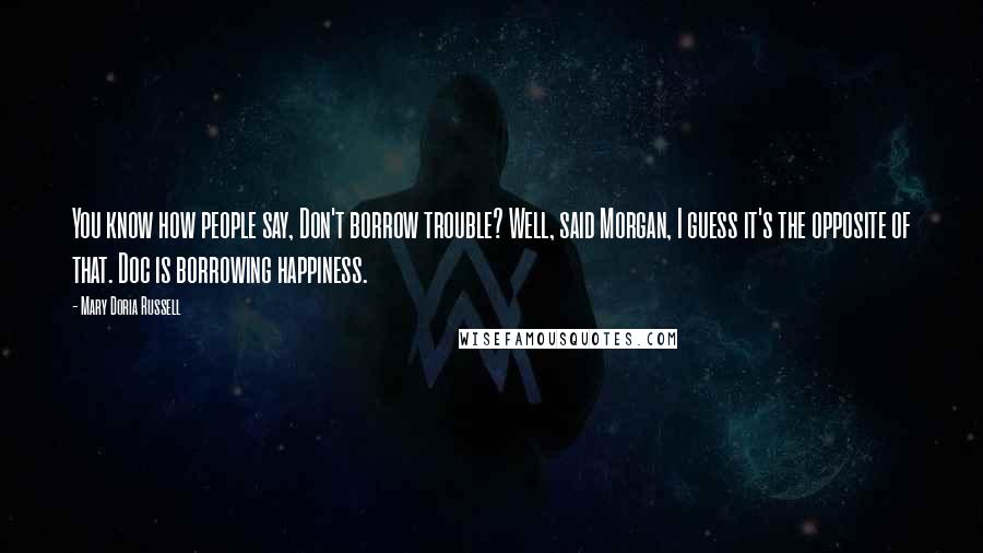 Mary Doria Russell Quotes: You know how people say, Don't borrow trouble? Well, said Morgan, I guess it's the opposite of that. Doc is borrowing happiness.