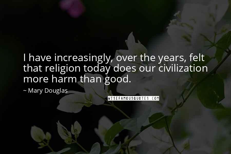 Mary Douglas Quotes: I have increasingly, over the years, felt that religion today does our civilization more harm than good.