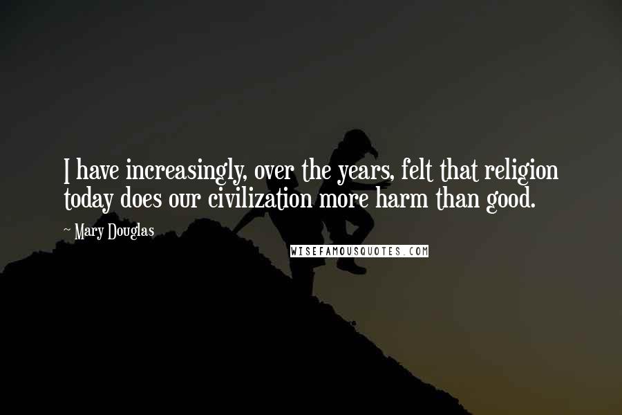 Mary Douglas Quotes: I have increasingly, over the years, felt that religion today does our civilization more harm than good.