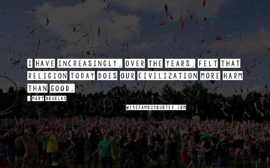 Mary Douglas Quotes: I have increasingly, over the years, felt that religion today does our civilization more harm than good.
