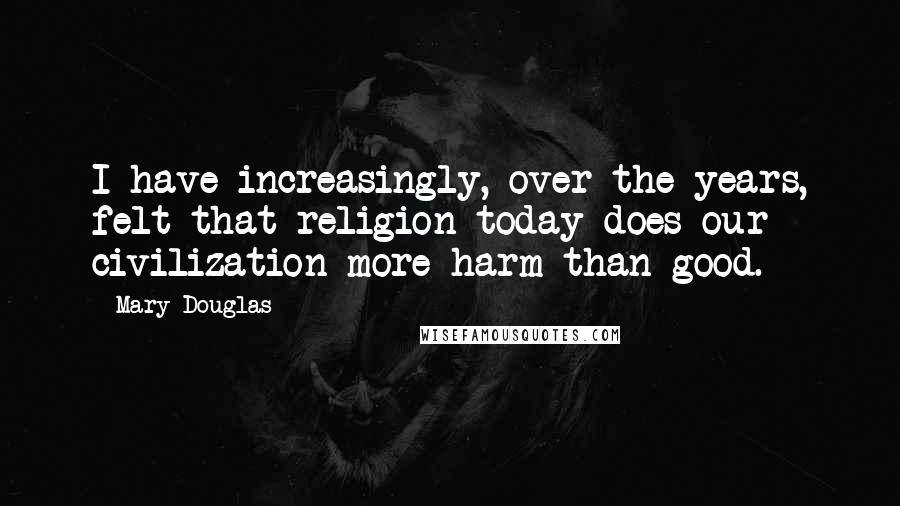 Mary Douglas Quotes: I have increasingly, over the years, felt that religion today does our civilization more harm than good.