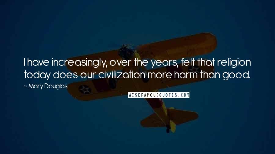 Mary Douglas Quotes: I have increasingly, over the years, felt that religion today does our civilization more harm than good.