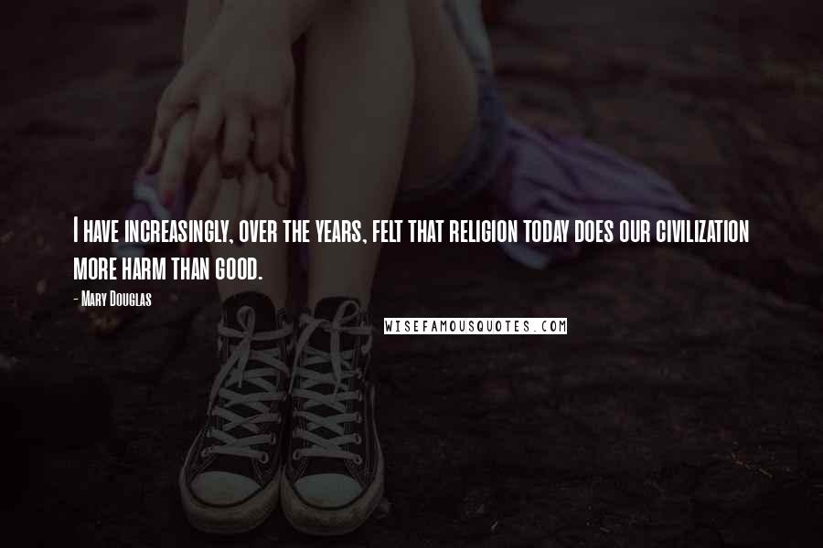 Mary Douglas Quotes: I have increasingly, over the years, felt that religion today does our civilization more harm than good.