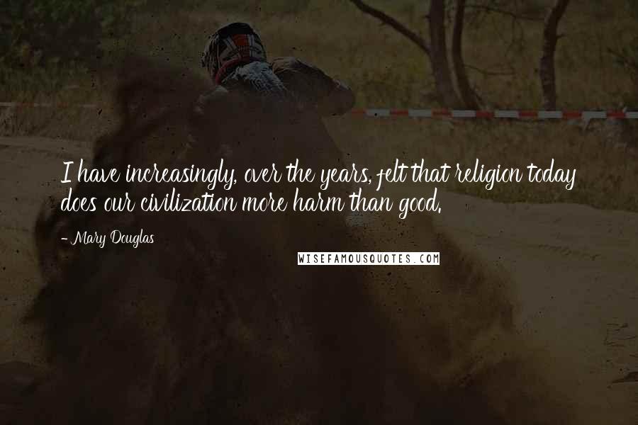 Mary Douglas Quotes: I have increasingly, over the years, felt that religion today does our civilization more harm than good.