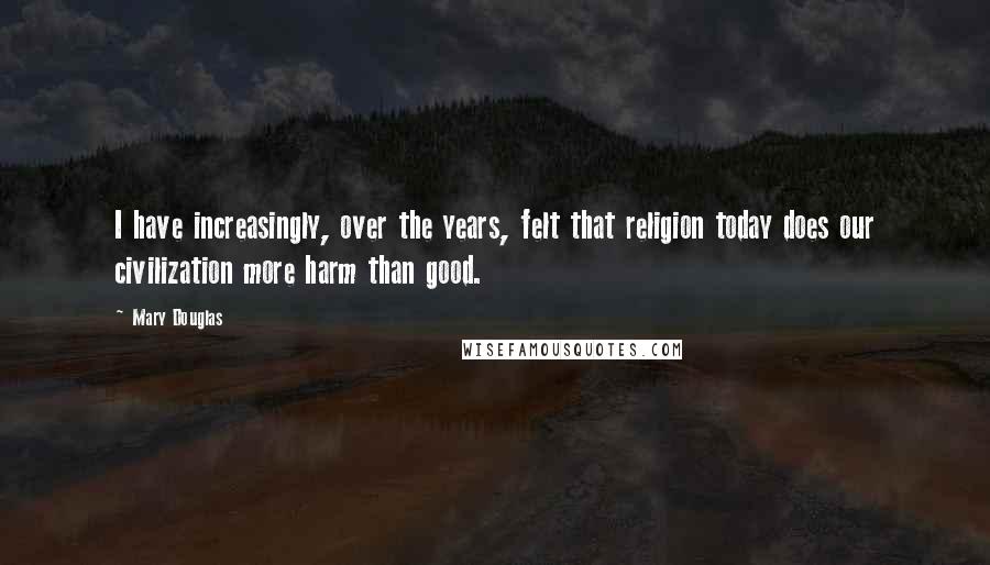 Mary Douglas Quotes: I have increasingly, over the years, felt that religion today does our civilization more harm than good.