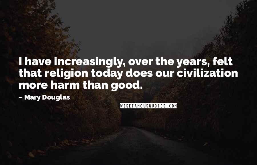 Mary Douglas Quotes: I have increasingly, over the years, felt that religion today does our civilization more harm than good.