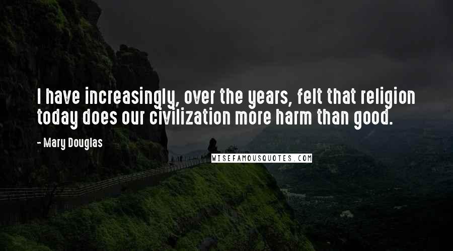 Mary Douglas Quotes: I have increasingly, over the years, felt that religion today does our civilization more harm than good.