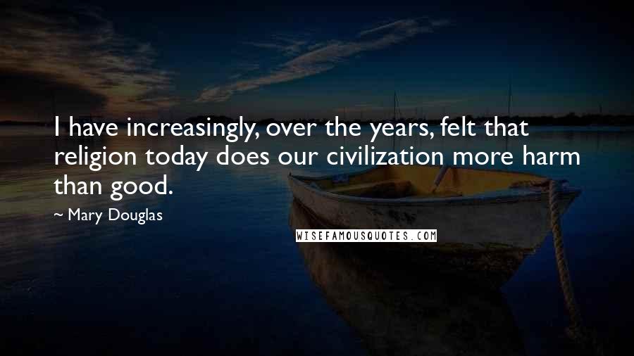 Mary Douglas Quotes: I have increasingly, over the years, felt that religion today does our civilization more harm than good.