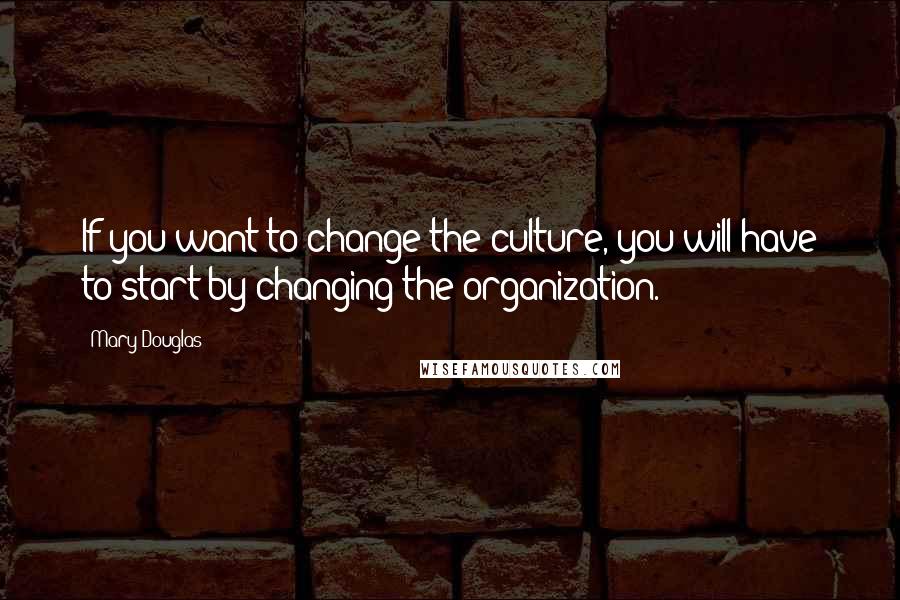 Mary Douglas Quotes: If you want to change the culture, you will have to start by changing the organization.